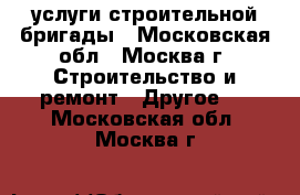 услуги строительной бригады - Московская обл., Москва г. Строительство и ремонт » Другое   . Московская обл.,Москва г.